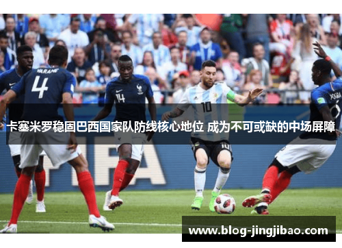 卡塞米罗稳固巴西国家队防线核心地位 成为不可或缺的中场屏障