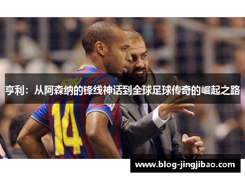 亨利：从阿森纳的锋线神话到全球足球传奇的崛起之路