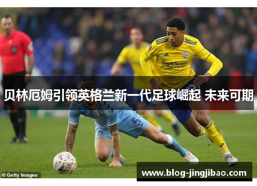 贝林厄姆引领英格兰新一代足球崛起 未来可期