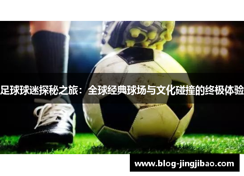 足球球迷探秘之旅：全球经典球场与文化碰撞的终极体验