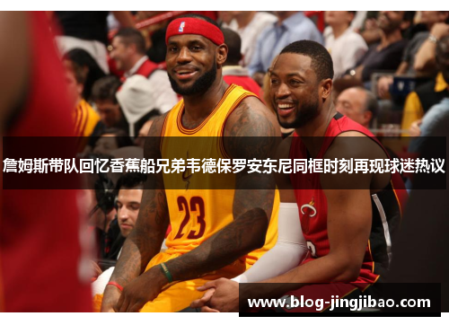 詹姆斯带队回忆香蕉船兄弟韦德保罗安东尼同框时刻再现球迷热议