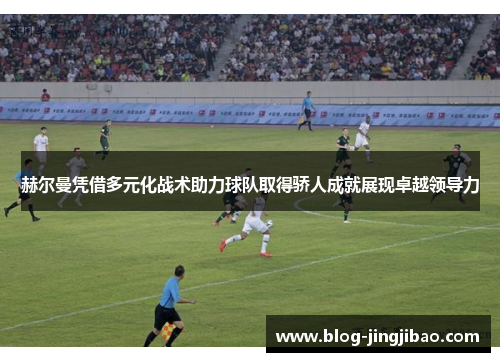 赫尔曼凭借多元化战术助力球队取得骄人成就展现卓越领导力