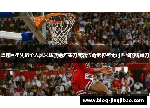 篮球巨星凭借个人风采铸就绝对实力成就传奇地位与无可匹敌的统治力