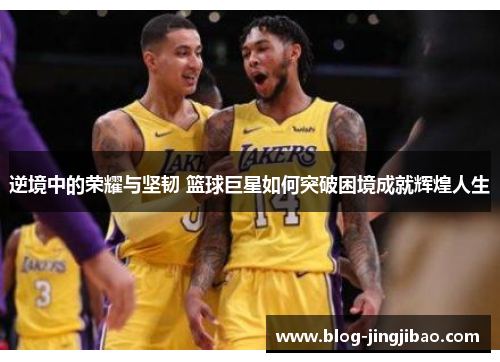 逆境中的荣耀与坚韧 篮球巨星如何突破困境成就辉煌人生