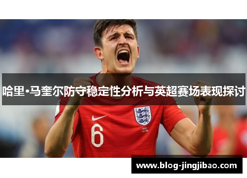 哈里·马奎尔防守稳定性分析与英超赛场表现探讨