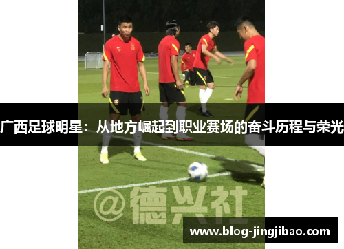 广西足球明星：从地方崛起到职业赛场的奋斗历程与荣光