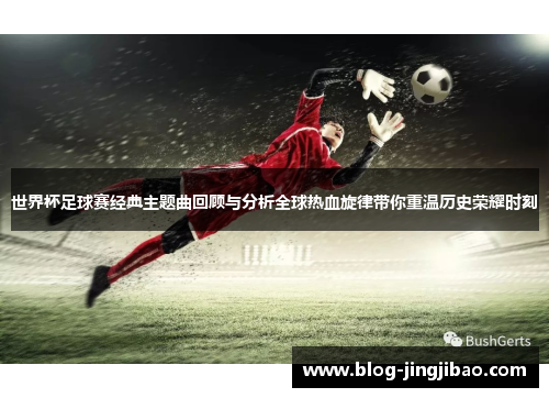 世界杯足球赛经典主题曲回顾与分析全球热血旋律带你重温历史荣耀时刻