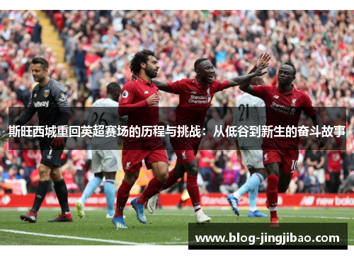 斯旺西城重回英超赛场的历程与挑战：从低谷到新生的奋斗故事