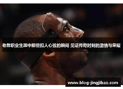 老詹职业生涯中那些扣人心弦的瞬间 见证传奇时刻的激情与荣耀