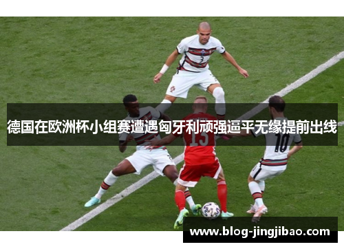德国在欧洲杯小组赛遭遇匈牙利顽强逼平无缘提前出线