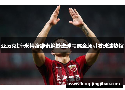 亚历克斯·米特洛维奇绝妙进球震撼全场引发球迷热议