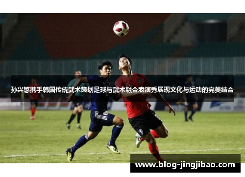 孙兴慜携手韩国传统武术策划足球与武术融合表演秀展现文化与运动的完美结合
