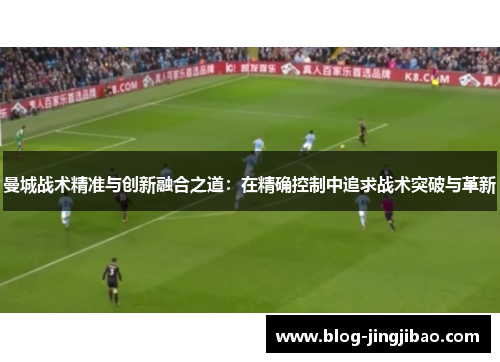 曼城战术精准与创新融合之道：在精确控制中追求战术突破与革新