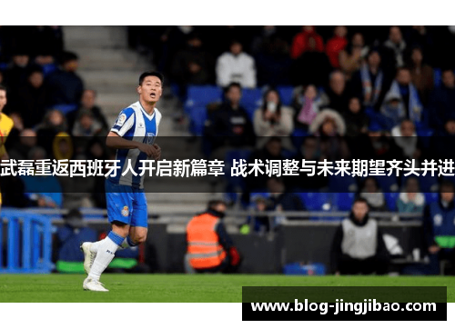 武磊重返西班牙人开启新篇章 战术调整与未来期望齐头并进
