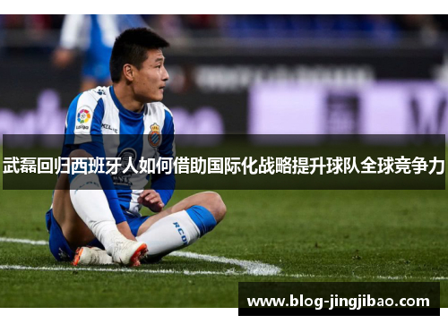 武磊回归西班牙人如何借助国际化战略提升球队全球竞争力