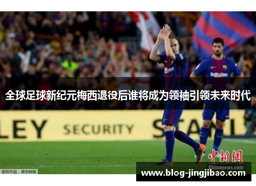 全球足球新纪元梅西退役后谁将成为领袖引领未来时代