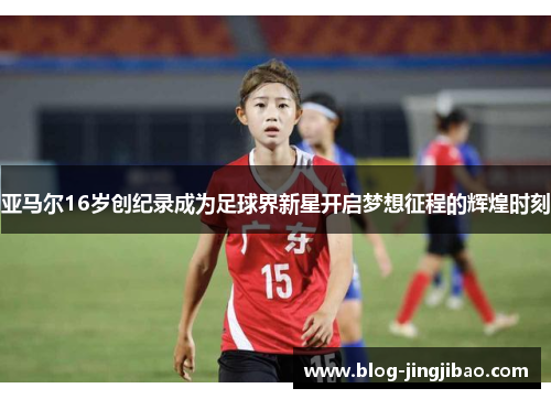 亚马尔16岁创纪录成为足球界新星开启梦想征程的辉煌时刻
