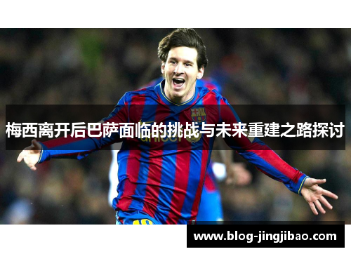 梅西离开后巴萨面临的挑战与未来重建之路探讨