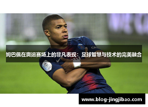 姆巴佩在奥运赛场上的非凡表现：足球智慧与技术的完美融合