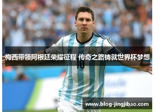 梅西带领阿根廷荣耀征程 传奇之路铸就世界杯梦想