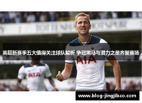 英超新赛季五大值得关注球队解析 争冠黑马与潜力之星齐聚赛场