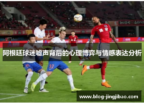 阿根廷球迷嘘声背后的心理博弈与情感表达分析