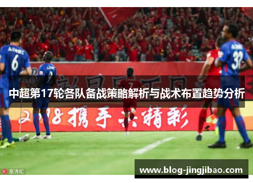 中超第17轮各队备战策略解析与战术布置趋势分析