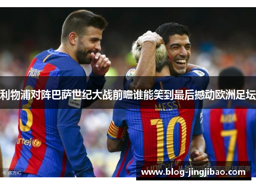 利物浦对阵巴萨世纪大战前瞻谁能笑到最后撼动欧洲足坛
