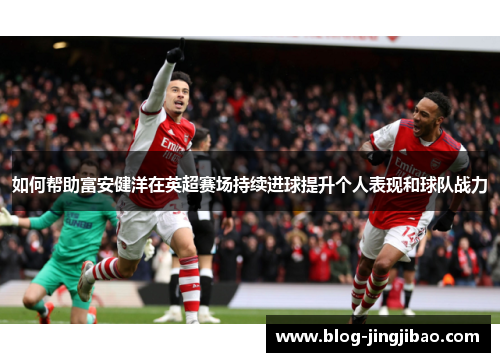 如何帮助富安健洋在英超赛场持续进球提升个人表现和球队战力