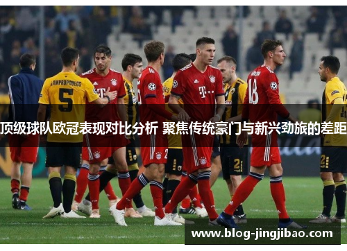 顶级球队欧冠表现对比分析 聚焦传统豪门与新兴劲旅的差距