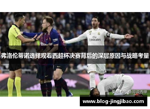 弗洛伦蒂诺选择观看西超杯决赛背后的深层原因与战略考量