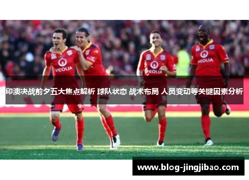 印澳决战前夕五大焦点解析 球队状态 战术布局 人员变动等关键因素分析