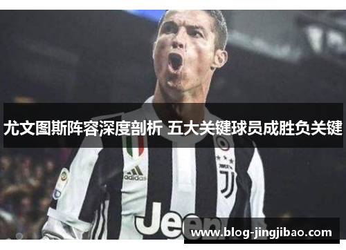 尤文图斯阵容深度剖析 五大关键球员成胜负关键
