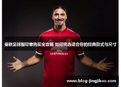 曼联足球服印章购买全攻略 如何挑选适合你的经典款式与尺寸