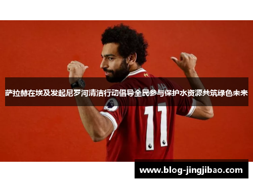 萨拉赫在埃及发起尼罗河清洁行动倡导全民参与保护水资源共筑绿色未来