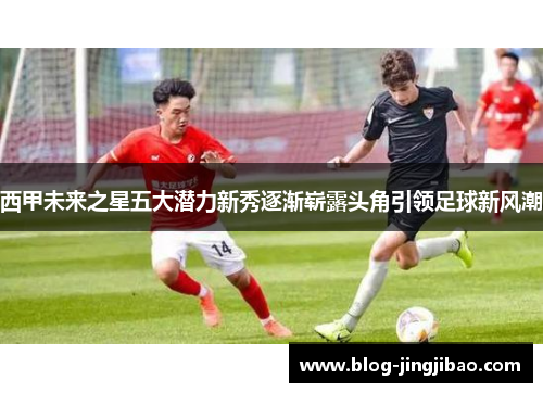 西甲未来之星五大潜力新秀逐渐崭露头角引领足球新风潮