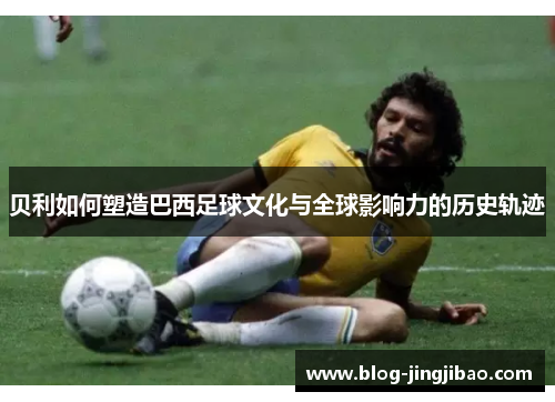 贝利如何塑造巴西足球文化与全球影响力的历史轨迹 贝利如何塑造巴西足球文化与全球影响力的历史轨迹