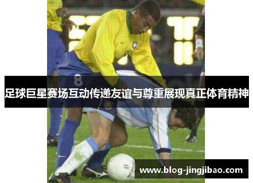 足球巨星赛场互动传递友谊与尊重展现真正体育精神 足球巨星赛场互动传递友谊与尊重展现真正体育精神