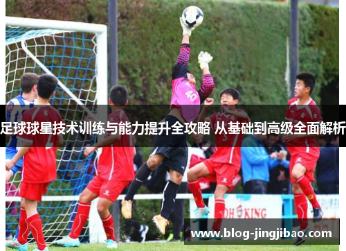 足球球星技术训练与能力提升全攻略 从基础到高级全面解析 足球球星技术训练与能力提升全攻略 从基础到高级全面解析
