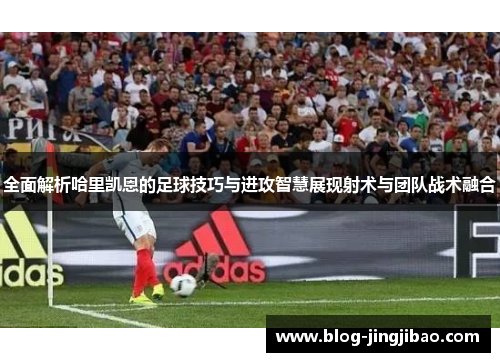 全面解析哈里凯恩的足球技巧与进攻智慧展现射术与团队战术融合 全面解析哈里凯恩的足球技巧与进攻智慧展现射术与团队战术融合
