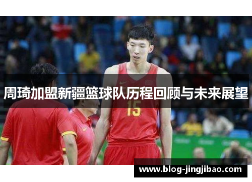 周琦加盟新疆篮球队历程回顾与未来展望 周琦加盟新疆篮球队历程回顾与未来展望