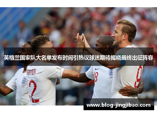 英格兰国家队大名单发布时间引热议球迷期待揭晓最终出征阵容